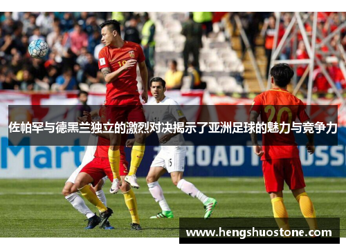 佐帕罕与德黑兰独立的激烈对决揭示了亚洲足球的魅力与竞争力