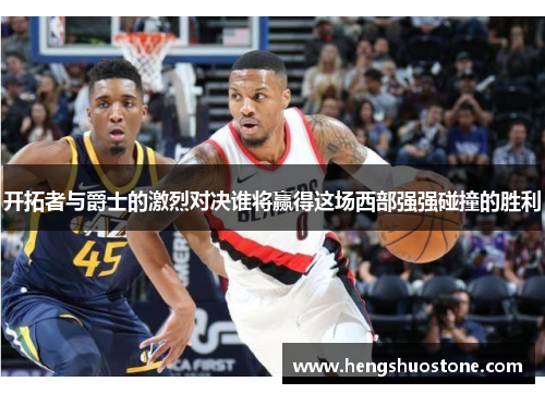开拓者与爵士的激烈对决谁将赢得这场西部强强碰撞的胜利