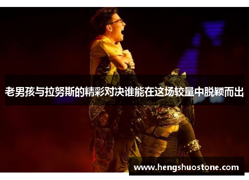 老男孩与拉努斯的精彩对决谁能在这场较量中脱颖而出