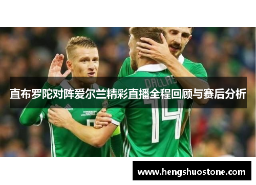 直布罗陀对阵爱尔兰精彩直播全程回顾与赛后分析
