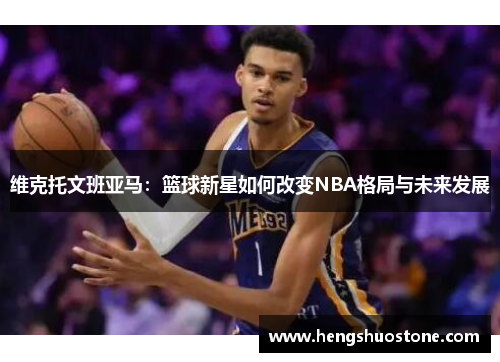 维克托文班亚马：篮球新星如何改变NBA格局与未来发展